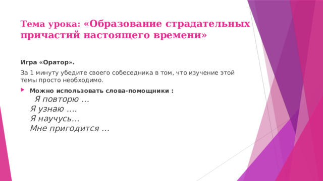 Тема урока: «Образование страдательных причастий настоящего времени» Игра «Оратор». За 1 минуту убедите своего собеседника в том, что изучение этой темы просто необходимо. Можно использовать слова-помощники :  Я повторю …  Я узнаю ….  Я научусь…  Мне пригодится … 