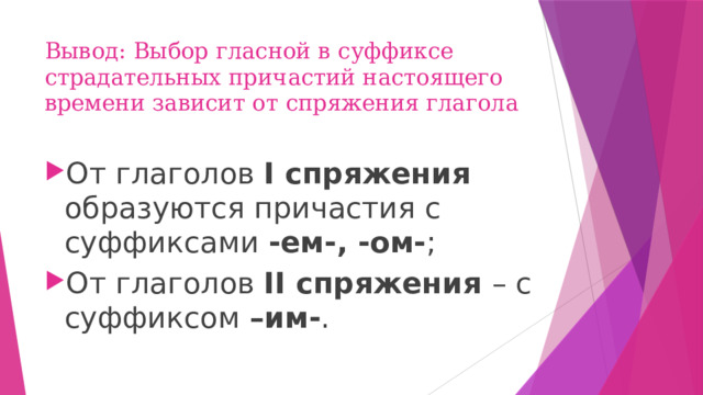 Вывод: Выбор гласной в суффиксе страдательных причастий настоящего времени зависит от спряжения глагола От глаголов I спряжения образуются причастия с суффиксами -ем-, -ом- ; От глаголов II спряжения – с суффиксом –им- . 