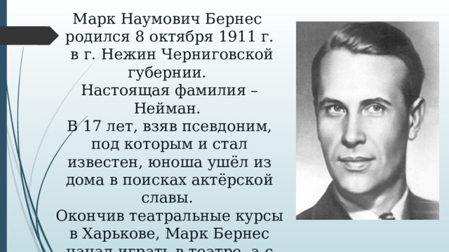 Марк Наумович Бернес  родился 8 октября 1911 г.  в г. Нежин Черниговской губернии.  Настоящая фамилия – Нейман.  В 17 лет, взяв псевдоним, под которым и стал известен, юноша ушёл из дома в поисках актёрской славы.  Окончив театральные курсы в Харькове, Марк Бернес начал играть в театре, а с 1935 г. сниматься в кино.   