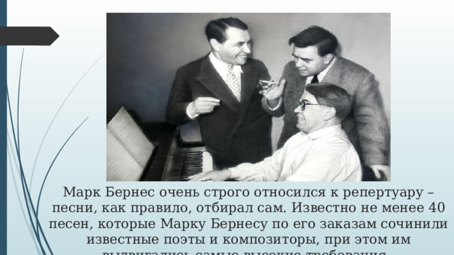 Марк Бернес очень строго относился к репертуару – песни, как правило, отбирал сам. Известно не менее 40 песен, которые Марку Бернесу по его заказам сочинили известные поэты и композиторы, при этом им выдвигались самые высокие требования. 