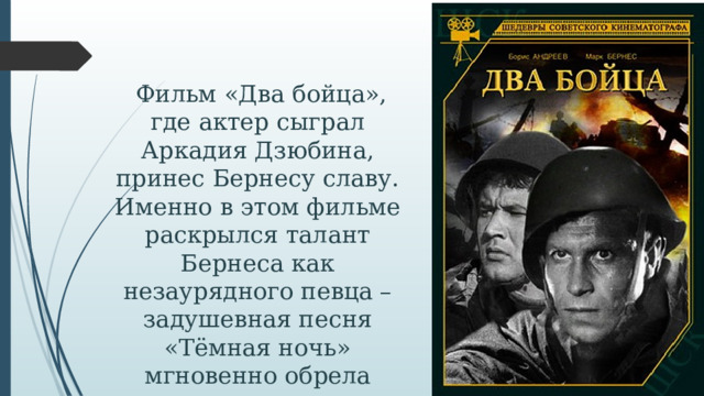  Фильм «Два бойца», где актер сыграл Аркадия Дзюбина, принес Бернесу славу. Именно в этом фильме раскрылся талант Бернеса как незаурядного певца – задушевная песня «Тёмная ночь» мгновенно обрела популярность.   