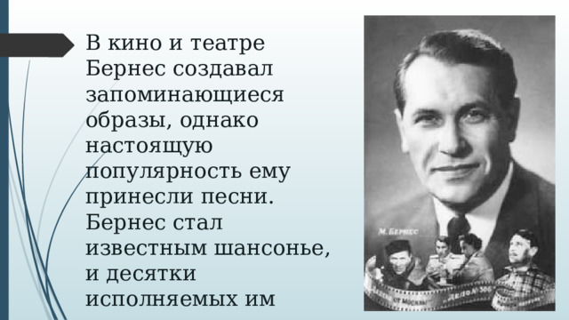 В кино и театре Бернес создавал запоминающиеся образы, однако настоящую популярность ему принесли песни.  Бернес стал известным шансонье, и десятки исполняемых им песен вошли в золотой фонд советской эстрады.    