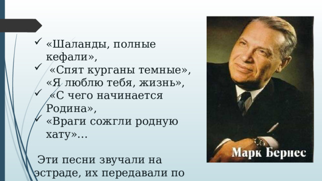 «Шаланды, полные кефали»,  «Спят курганы темные»,  «Я люблю тебя, жизнь»,  «С чего начинается Родина», «Враги сожгли родную хату»…  Эти песни звучали на эстраде, их передавали по радио и телевидению, Марка Бернеса приглашали в зарубежные концертные турне.   