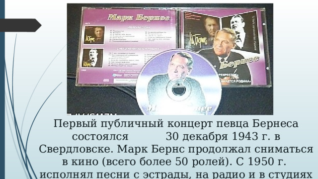 Первый публичный концерт певца Бернеса состоялся 30 декабря 1943 г. в Свердловске. Марк Бернс продолжал сниматься в кино (всего более 50 ролей). С 1950 г. исполнял песни с эстрады, на радио и в студиях грамзаписи.     
