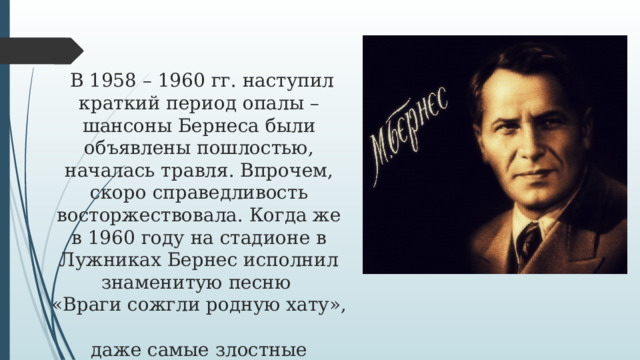  В 1958 – 1960 гг. наступил краткий период опалы – шансоны Бернеса были объявлены пошлостью, началась травля. Впрочем, скоро справедливость восторжествовала. Когда же в 1960 году на стадионе в Лужниках Бернес исполнил знаменитую песню  «Враги сожгли родную хату»,  даже самые злостные недоброжелатели были вынуждены признать всенародную любовь к песням Бернеса.   
