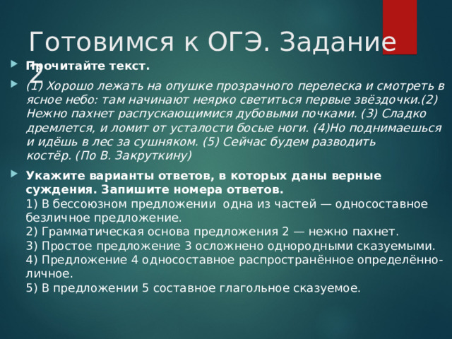 Готовимся к ОГЭ. Задание 2 Прочитайте текст. (1) Хорошо лежать на опушке прозрачного перелеска и смотреть в ясное небо: там начинают неярко светиться первые звёздочки.(2) Нежно пахнет распускающимися дубовыми почками. (3) Сладко дремлется, и ломит от усталости босые ноги. (4)Но поднимаешься и идёшь в лес за сушняком. (5) Сейчас будем разводить костёр. (По В. Закруткину) Укажите варианты ответов, в которых даны верные суждения. Запишите номера ответов.  1) В бессоюзном предложении одна из частей — односоставное безличное предложение.  2) Грамматическая основа предложения 2 — нежно пахнет.  3) Простое предложение 3 осложнено однородными сказуемыми.  4) Предложение 4 односоставное распространённое определённо-личное.  5) В предложении 5 составное глагольное сказуемое.  