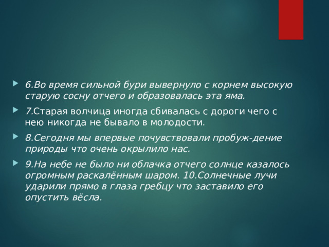 6.Во время сильной бури вывернуло с корнем высокую старую сосну отчего и образовалась эта яма. 7. Старая волчица иногда сбивалась с дороги чего с нею никогда не бывало в молодости.  8.Сегодня мы впервые почувствовали пробуж-дение природы что очень окрылило нас. 9.На небе не было ни облачка отчего солнце казалось огромным раскалённым шаром. 10.Солнечные лучи ударили прямо в глаза гребцу что заставило его опустить вёсла. 