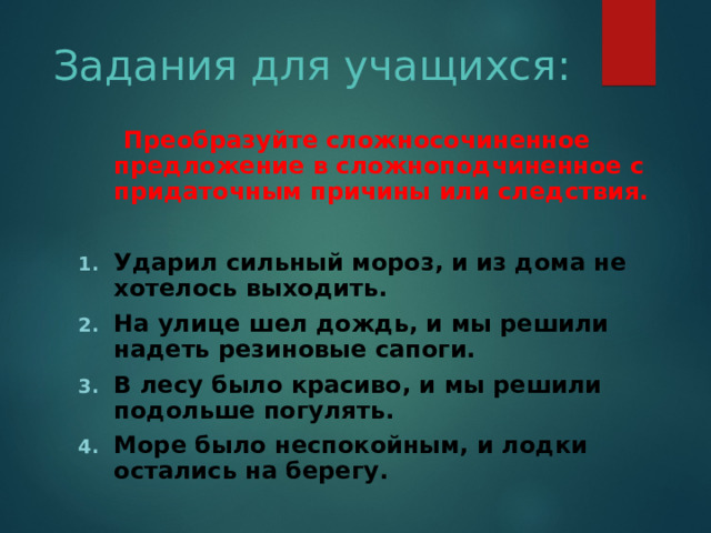 Задания для учащихся:  Преобразуйте сложносочиненное предложение в сложноподчиненное с придаточным причины или следствия. Ударил сильный мороз, и из дома не хотелось выходить. На улице шел дождь, и мы решили надеть резиновые сапоги. В лесу было красиво, и мы решили подольше погулять. Море было неспокойным, и лодки остались на берегу. 
