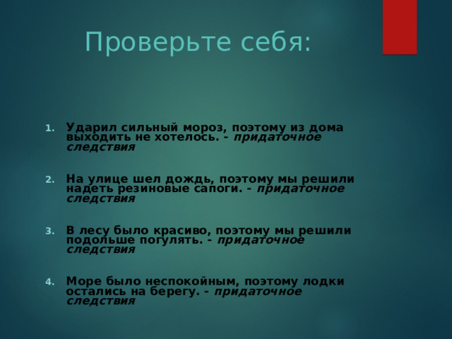 Проверьте себя: Ударил сильный мороз, поэтому из дома выходить не хотелось. - придаточное следствия  На улице шел дождь, поэтому мы решили надеть резиновые сапоги. - придаточное следствия  В лесу было красиво, поэтому мы решили подольше погулять. - придаточное следствия  Море было неспокойным, поэтому лодки остались на берегу. - придаточное следствия  