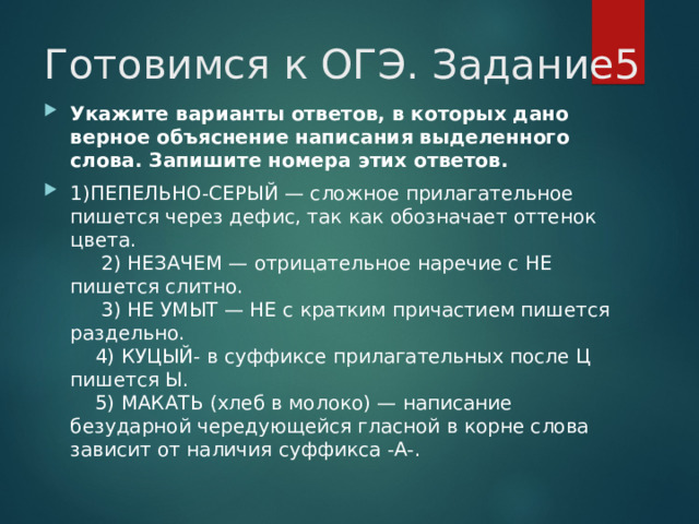 Готовимся к ОГЭ. Задание5 Укажите варианты ответов, в которых дано верное объяснение написания выделенного слова. Запишите номера этих ответов. 1)ПЕПЕЛЬНО-СЕРЫЙ — сложное прилагательное пишется через дефис, так как обозначает оттенок цвета.       2) НЕЗАЧЕМ — отрицательное наречие с НЕ пишется слитно.       3) НЕ УМЫТ — НЕ с кратким причастием пишется раздельно.      4) КУЦЫЙ- в суффиксе прилагательных после Ц пишется Ы.      5) МАКАТЬ (хлеб в молоко) — написание безударной чередующейся гласной в корне слова зависит от наличия суффикса -А-.  