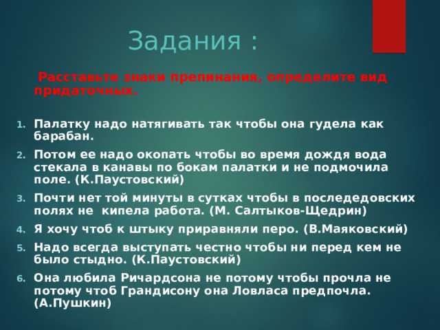 Задания :  Расставьте знаки препинания, определите вид придаточных. Палатку надо натягивать так чтобы она гудела как барабан. Потом ее надо окопать чтобы во время дождя вода стекала в канавы по бокам палатки и не подмочила поле. (К.Паустовский) Почти нет той минуты в сутках чтобы в последедовских полях не кипела работа. (М. Салтыков-Щедрин) Я хочу чтоб к штыку приравняли перо. (В.Маяковский) Надо всегда выступать честно чтобы ни перед кем не было стыдно. (К.Паустовский) Она любила Ричардсона не потому чтобы прочла не потому чтоб Грандисону она Ловласа предпочла. (А.Пушкин) 