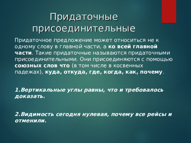 Придаточные присоединительные   Придаточное предложение может относиться не к одному слову в главной части, а ко всей главной части . Такие придаточные называются придаточными присоединительными. Они присоединяются с помощью союзных слов что (в том числе в косвенных падежах), куда, откуда, где, когда, как, почему . 1.Вертикальные углы равны, что и требовалось доказать.  2.Видимость сегодня нулевая, почему все рейсы и отменили.  