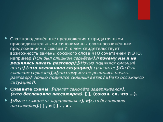 Сложноподчинённые предложения с придаточными присоединительными синонимичны сложносочинённым предложениям с союзом И, о чём свидетельствует возможность замены союзного слова ЧТО сочетанием И ЭТО, например: [ 1 Он был слишком серьёзен ] , ( 2 почему мы и не решились начать разговор) ; [ 1 Ночью поднялся сильный ветер ] , ( 2 что осложнило ситуацию);  сравните:  [ 1 Он был слишком серьёзен ] ,и [ 2 поэтому мы не решились начать разговор ] ; Ночью поднялся сильный ветер ] ,и [ 2 это осложнило ситуацию ] ).   Сравните схемы:   [ 1 Вылет самолёта задерживался ], ( 2 что беспокоило пассажиров).  [ ], (союзн. сл. что …). [ 1 Вылет самолёта задерживался ], и[ 2 это беспокоило пассажиров ]. [ ] , и [ ] . , и .  