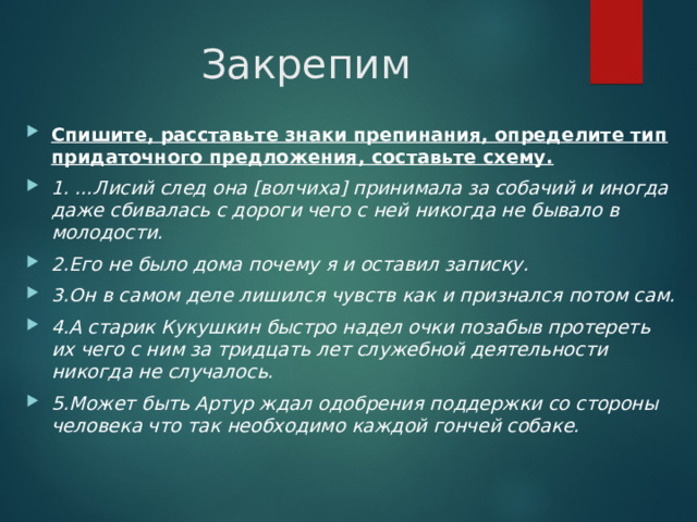 Закрепим Спишите, расставьте знаки препинания, определите тип придаточного предложения, составьте схему. 1. …Лисий след она [волчиха] принимала за собачий и иногда даже сбивалась с дороги чего с ней никогда не бывало в молодости. 2.Его не было дома почему я и оставил записку. 3.Он в самом деле лишился чувств как и признался потом сам. 4.А старик Кукушкин быстро надел очки позабыв протереть их чего с ним за тридцать лет служебной деятельности никогда не случалось. 5.Может быть Артур ждал одобрения поддержки со стороны человека что так необходимо каждой гончей собаке. 