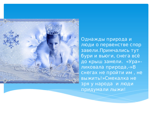 Однажды природа и люди о первенстве спор завели.Примчались тут бури и вьюги, снега всё до крыш замели. «Ура»- ликовала природа,-»В снегах не пройти им , не выжить!»Смекалка не зря у народа и люди придумали лыжи! 