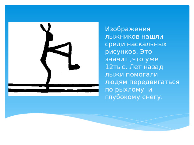 Изображения лыжников нашли среди наскальных рисунков. Это значит ,что уже 12тыс. Лет назад лыжи помогали людям передвигаться по рыхлому и глубокому снегу.   