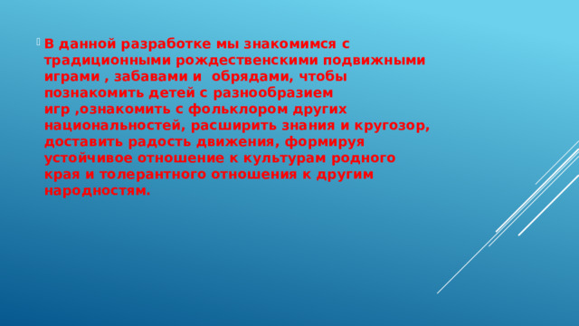 В данной разработке мы знакомимся с традиционными рождественскими подвижными играми , забавами и обрядами, чтобы познакомить детей с разнообразием игр ,ознакомить с фольклором других национальностей, расширить знания и кругозор, доставить радость движения, формируя устойчивое отношение к культурам родного края и толерантного отношения к другим народностям. 