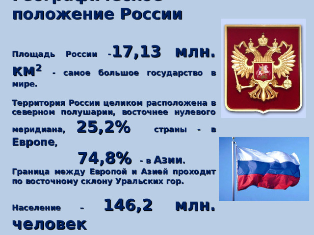 Географическое положение России  Площадь России - 17,13 млн. км 2  - самое большое государство в мире.  Территория России целиком расположена в северном полушарии, восточнее нулевого меридиана, 25,2% страны - в Европе ,  74,8% - в Азии . Граница между Европой и Азией проходит по восточному склону Уральских гор.  Население – 146,2 млн. человек 