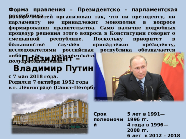 Форма правления – Президентско - парламентская республика Баланс властей организован так, что ни президенту, ни парламенту не принадлежит монополия в вопросе формирования правительства. Само наличие подробных процедур решения этого вопроса в Конституции говорит о смешанной республике. Поскольку приоритет в большинстве случаев принадлежит президенту, исследователями российская республика обозначается либо как президентско-парламентская либо как полупрезидентская. Президент – Владимир Путин с 7 мая 2018 года. Родился 7 октября 1952 года в г. Ленинграде (Санкт-Петербург)  Срок полномочий 5 лет в 1991—1996 гг.  4 года в 1996—2008 гг.  6 лет  в 2012 – 2018 гг. 6 лет с 2018 … 