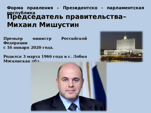 Форма правления – Президентско - парламентская республика Председатель правительства– Михаил Мишустин Премьер министр Российской Федерации с 16 января 2020 года.  Родился 3 марта 1966 года в г. Лобня Московская обл.   