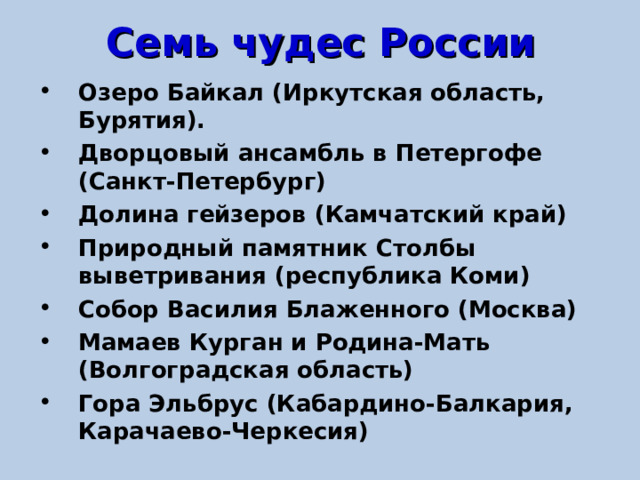 Семь чудес России Озеро Байкал (Иркутская область, Бурятия). Дворцовый ансамбль в Петергофе (Санкт-Петербург) Долина гейзеров (Камчатский край) Природный памятник Столбы выветривания (республика Коми) Собор Василия Блаженного (Москва) Мамаев Курган и Родина-Мать (Волгоградская область) Гора Эльбрус (Кабардино-Балкария, Карачаево-Черкесия) 