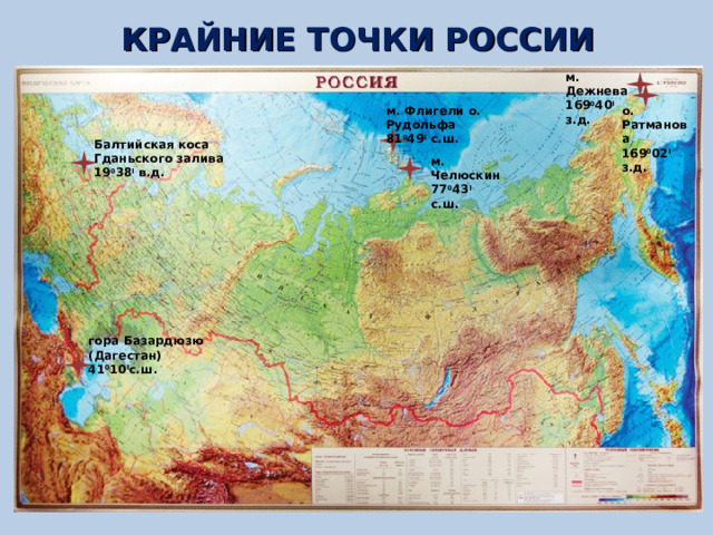 КРАЙНИЕ ТОЧКИ РОССИИ м. Дежнева 169 0 40 I  з.д. м. Флигели о. Рудольфа 81 0 49 I  с.ш. о. Ратманова 169 0 02 I  з.д. Балтийская коса Гданьского залива 19 0 38 I  в.д. м. Челюскин 77 0 43 I  с.ш. гора Базардюзю (Дагестан) 41 0 10 I с.ш. 