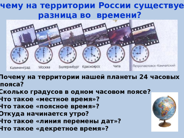 Почему на территории России существует разница во времени? Почему на территории нашей планеты 24 часовых  пояса? Сколько градусов в одном часовом поясе? Что такое «местное время»? Что такое «поясное время»? Откуда начинается утро? Что такое «линия перемены дат»? Что такое «декретное время»? 