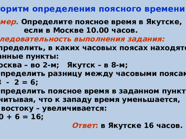 Алгоритм определения поясного времени:  Пример . Определите поясное время в Якутске,  если в Москве 10.00 часов. Последовательность выполнения задания: Определить, в каких часовых поясах находятся  данные пункты:  Москва – во 2-м; Якутск – в 8-м; 2) Определить разницу между часовыми поясами:  8 - 2 = 6; 3) Определить поясное время в заданном пункте,  учитывая, что к западу время уменьшается,  к востоку – увеличивается:  10 + 6 = 16;   Ответ : в Якутске 16 часов.  
