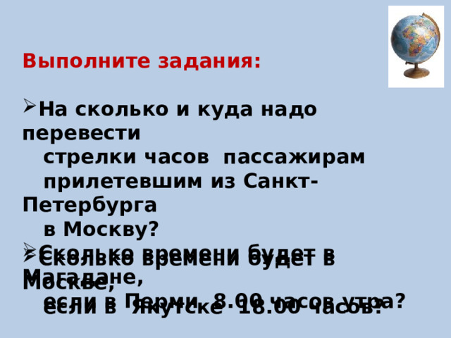  Выполните задания:  На сколько и куда надо перевести  стрелки часов пассажирам  прилетевшим из Санкт- Петербурга  в Москву? Сколько времени будет в Магадане,  если в Перми 8.00 часов утра?  Сколько времени будет в Москве,  если в Якутске 18.00 часов? 