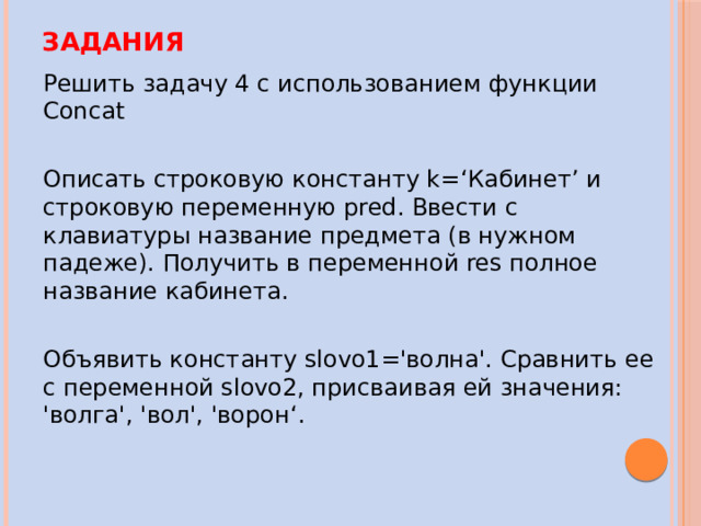 Задания Решить задачу 4 с использованием функции Concat Описать строковую константу k=‘Кабинет’ и строковую переменную pred. Ввести с клавиатуры название предмета (в нужном падеже). Получить в переменной res полное название кабинета. Объявить константу slovo1='волна'. Сравнить ее с переменной slovo2, присваивая ей значения: 'волга', 'вол', 'ворон‘ . 