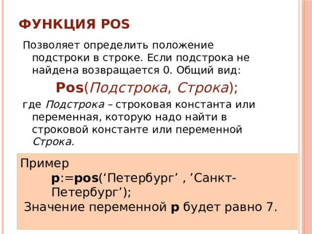 Функция POS   Позволяет определить положение подстроки в строке. Если подстрока не найдена возвращается 0. Общий вид: Pos ( Подстрока , Строка ); где Подстрока – строковая константа или переменная, которую надо найти в строковой константе или переменной Строка. Пример p := pos (‘Петербург’  ,  ’Санкт-Петербург’);  Значение переменной p будет равно 7. 