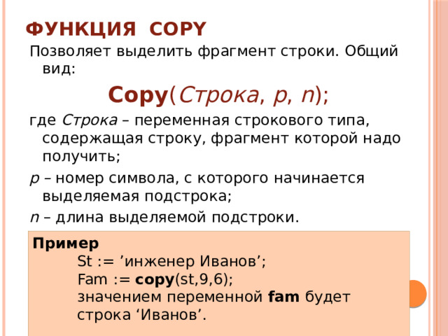 Функция COPY Позволяет выделить фрагмент строки. Общий вид: Copy ( Строка , p , n ); где Строка – переменная строкового типа, содержащая строку, фрагмент которой надо получить; р – номер символа, с которого начинается выделяемая подстрока; n – длина выделяемой подстроки. Пример St := ’инженер Иванов’; Fam := copy (st,9,6); значением переменной fam будет строка ‘Иванов’. 
