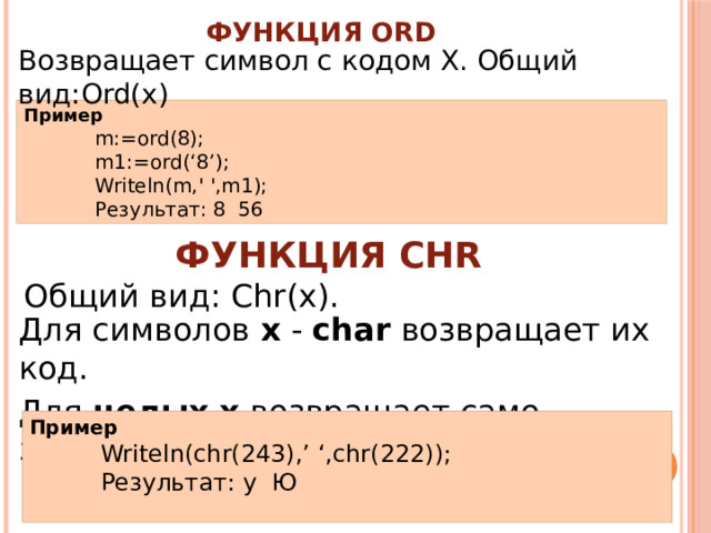 Функция Ord Возвращает символ с кодом Х. Общий вид:Ord(x) Пример m:=ord(8); m1:=ord(‘8’); Writeln(m,' ',m1); Результат: 8 56 Функция Chr Общий вид: Chr(x). Для символов х - char возвращает их код. Для целых  x возвращает само значение. Пример Writeln(chr(243),’ ‘,chr(222)); Результат: у Ю 