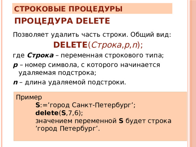 Строковые процедуры Процедура Delete Позволяет удалить часть строки. Общий вид: DELETE ( Строка , p , n ); где Строка  – переменная строкового типа; р – номер символа, с которого начинается удаляемая подстрока; n – длина удаляемой подстроки. Пример S :=’город Санкт-Петербург’; delete ( S ,7,6); значением переменной S будет строка ’город Петербург’. 