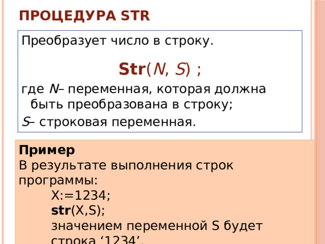 Процедура STR   Преобразует число в строку. Str ( N , S ) ; где N– переменная, которая должна быть преобразована в строку; S – строковая переменная. Пример В результате выполнения строк программы: X:=1234; str (X,S); значением переменной S будет строка ‘1234’. 