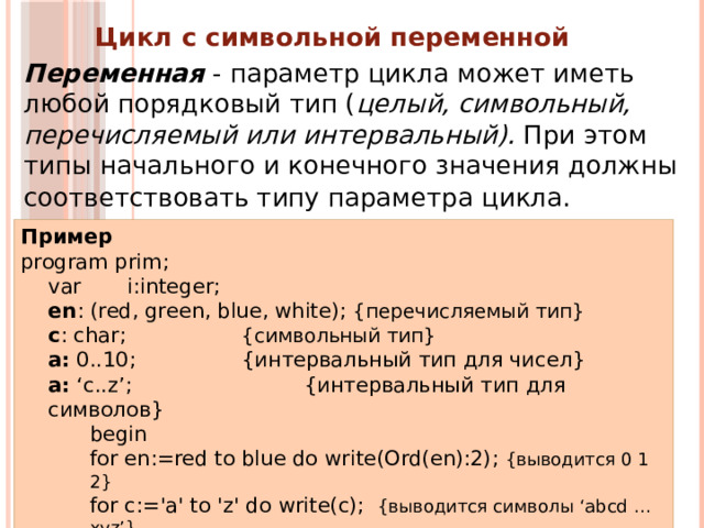 Цикл с символьной переменной  Переменная - параметр цикла может иметь любой порядковый тип ( целый, символьный, перечисляемый  или интервальный). При этом типы начального и конечного значения должны соответствовать типу параметра цикла.  Пример program prim; var i:integer;  en : (red, green, blue, white); {перечисляемый тип}  c : char;    {символьный тип} a: 0..10;    {интервальный тип для чисел} a: ‘c..z’;  {интервальный тип для символов} begin for en:=red to blue do  write(Ord(en):2);  {выводится 0 1 2}  for c:='a' to 'z' do  write(c);   {выводится символы ‘abcd …xyz’} for i :=0 to 10 do begin a:=i; write(a); end; {выводится символы ’01…910’} end. 