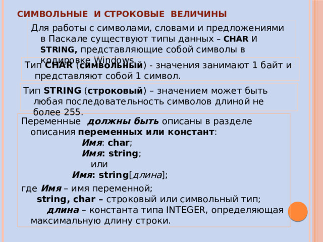 СИМВОЛЬНЫЕ И СТРОКОВЫЕ ВЕЛИЧИНЫ Для работы с символами, словами и предложениями в  Паскале существуют типы данных – CHAR И STRING, представляющие собой символы в кодировке Windows. Тип CHAR ( символьный ) - значения занимают 1 байт и представляют собой 1 символ. Тип STRING ( строковый ) – значением может быть любая последовательность символов длиной не более 255. Переменные должны быть описаны в разделе описания переменных  или констант : Имя : char ; Имя : string ; или Имя : string [ длина ]; где Имя – имя переменной; string, char – строковый или символьный тип; длина – константа типа INTEGER, определяющая максимальную длину строки. 