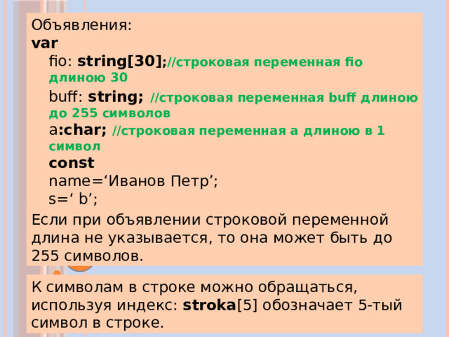 Примеры Объявления: var  fio: string[30 ] ; //строковая переменная fio длиною 30 buff: string;  //строковая переменная buff длиною до 255 символов а :char;  //строковая переменная а длиною в 1 символ const  name=‘Иванов Петр’; s=‘ b’; Если при объявлении строковой переменной длина не указывается, то она может быть до 255 символов. К символам в строке можно обращаться, используя индекс: stroka [5] обозначает 5-тый символ в строке.   