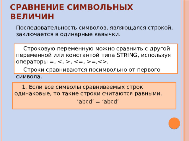 Сравнение символьных величин Последовательность символов, являющаяся строкой, заключается в одинарные кавычки. Строковую переменную можно сравнить с другой переменной или константой типа STRING, используя операторы =, , =,. Строки сравниваются посимвольно от первого символа. 1. Если все символы сравниваемых строк одинаковые, то такие строки считаются равными. ’ abcd’ = ‘abcd’ 