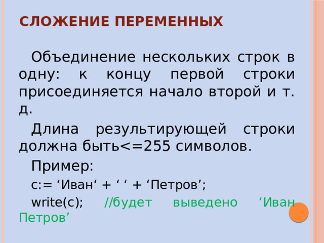Сложение переменных Объединение нескольких строк в одну: к концу первой строки присоединяется начало второй и т. д. Длина результирующей строки должна бытьПример: c:= ‘Иван‘ + ‘ ‘ + ‘Петров’; write(c); //будет выведено ‘Иван Петров’ 