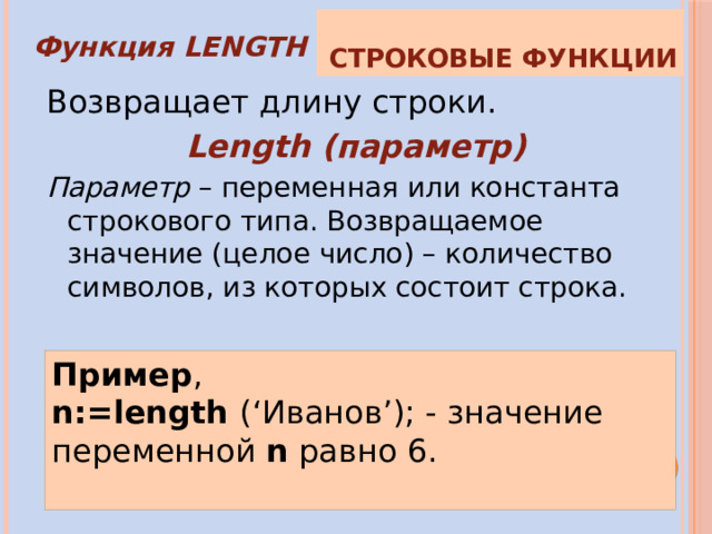 Строковые функции Функция LENGTH Возвращает длину строки. Length (параметр) Параметр – переменная или константа строкового типа. Возвращаемое значение (целое число) – количество символов, из которых состоит строка. Пример , n:=length (‘Иванов’); - значение переменной n  равно 6. 