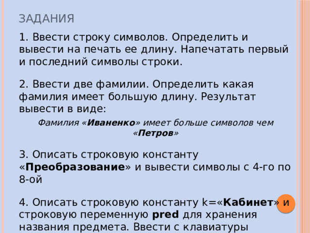 Задания 1. Ввести строку символов. Определить и вывести на печать ее длину. Напечатать первый и последний символы строки. 2. Ввести две фамилии. Определить какая фамилия имеет большую длину. Результат вывести в виде: Фамилия « Иваненко » имеет больше символов чем « Петров »  3. Описать строковую константу « Преобразование » и вывести символы с 4-го по 8-ой 4. Описать строковую константу k=« Кабинет » и строковую переменную pred  для хранения названия предмета. Ввести с клавиатуры название предмета (в нужном падеже). Получить в переменной res полное название кабинета. 