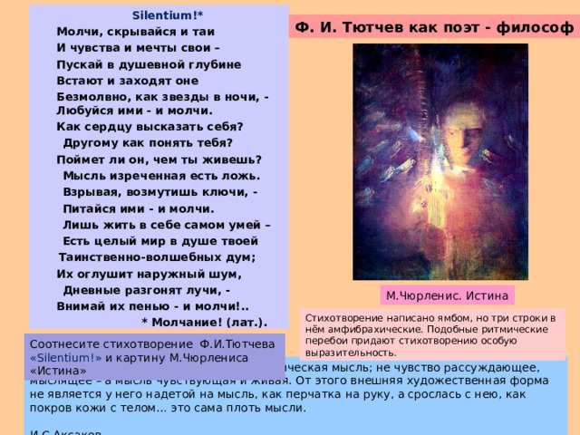  Silentium!*  Молчи, скрывайся и таи  И чувства и мечты свои –  Пускай в душевной глубине  Встают и заходят оне  Безмолвно, как звезды в ночи, - Любуйся ими - и молчи.  Как сердцу высказать себя?  Другому как понять тебя?  Поймет ли он, чем ты живешь?  Мысль изреченная есть ложь.    Взрывая, возмутишь ключи, -  Питайся ими - и молчи.  Лишь жить в себе самом умей –   Есть целый мир в душе твоей  Таинственно-волшебных дум;  Их оглушит наружный шум,  Дневные разгонят лучи, -  Внимай их пенью - и молчи!..  * Молчание! (лат.). Ф. И. Тютчев как поэт - философ М.Чюрленис. Истина Стихотворение написано ямбом, но три строки в нём амфибрахические. Подобные ритмические перебои придают стихотворению особую выразительность.  Соотнесите стихотворение Ф.И.Тютчева  «Silentium!» и картину  М.Чюрлениса «Истина» У него не то что мыслящая поэзия, а поэтическая мысль; не чувство рассуждающее, мыслящее – а мысль чувствующая и живая. От этого внешняя художественная форма не является у него надетой на мысль, как перчатка на руку, а срослась с нею, как покров кожи с телом… это сама плоть мысли.   И.С.Аксаков. 