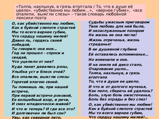   Судьбы ужасным приговором  Твоя любовь для ней была,  И незаслуженным позором  На жизнь ее она легла!  Жизнь отреченья, жизнь страданья!  В ее душевной глубине  Ей оставались вспоминанья…  Но изменили и оне.   И на земле ей дико стало,  Очарование ушло…  Толпа, нахлынув, в грязь втоптала  То, что в душе ее цвело.  И что ж от долгого мученья,  Как пепл, сберечь ей удалось?  Боль, злую боль ожесточенья,  Боль без отрады и без слез!  О, как убийственно мы любим!  Как в буйной слепоте страстей  Мы то всего вернее губим,  Что сердцу нашему милей!…( 1851)  О, как убийственно мы любим,  Как в буйной слепоте страстей  Мы то всего вернее губим,  Что сердцу нашему милей! Давно ль, гордясь своей победой,  Ты говорил: она моя…  Год не прошел - спроси и сведай,  Что уцелело от нея?  Куда ланит девались розы,  Улыбка уст и блеск очей?  Все опалили, выжгли слезы  Горячей влагою своей.  Ты помнишь ли, при нашей встрече,  При первой встрече роковой,  Ее волшебный взор, и речи,  И смех младенчески-живой?  И что ж теперь? И где все это?  И долговечен ли был сон?  Увы, как северное лето,  Был мимолетным гостем он! 
