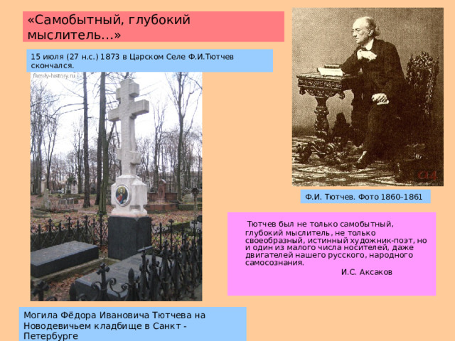 «Самобытный, глубокий  мыслитель…» 15 июля (27 н.с.) 1873 в Царском Селе Ф.И.Тютчев скончался. Ф.И. Тютчев. Фото 1860–1861  Тютчев был не только самобытный, глубокий мыслитель, не только своеобразный, истинный художник-поэт, но и один из малого числа носителей, даже двигателей нашего русского, народного самосознания.  И.С. Аксаков Могила Фёдора Ивановича Тютчева на Новодевичьем кладбище  в Санкт - Петербурге 