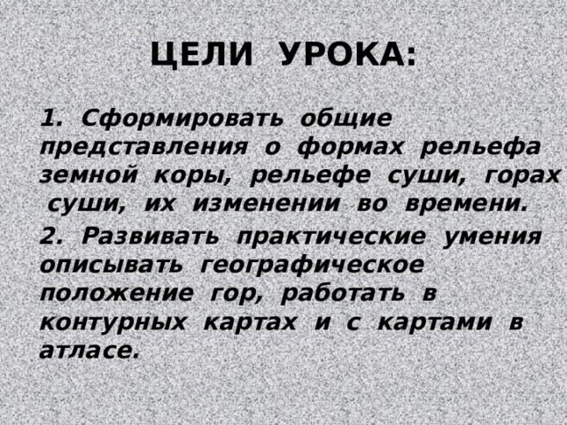 ЦЕЛИ УРОКА: 1. Сформировать общие представления о формах рельефа земной коры, рельефе суши, горах суши, их изменении во времени. 2. Развивать практические умения описывать географическое положение гор, работать в контурных картах и с картами в атласе. 