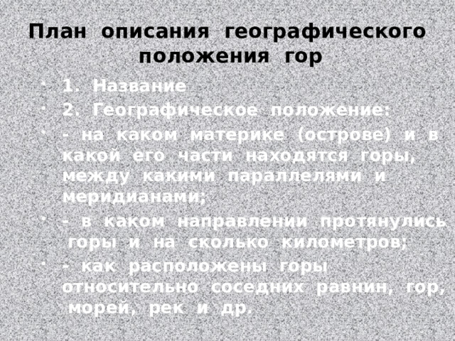 План описания географического положения гор 1. Название 2. Географическое положение: - на каком материке (острове) и в какой его части находятся горы, между какими параллелями и меридианами; - в каком направлении протянулись горы и на сколько километров; - как расположены горы относительно соседних равнин, гор, морей, рек и др. 