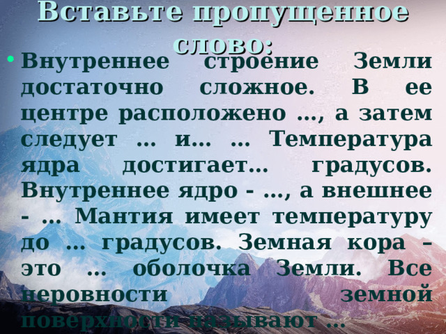 Вставьте пропущенное слово: Внутреннее строение Земли достаточно сложное. В ее центре расположено …, а затем следует … и… … Температура ядра достигает… градусов. Внутреннее ядро - …, а внешнее - … Мантия имеет температуру до … градусов. Земная кора – это … оболочка Земли. Все неровности земной поверхности называют … 