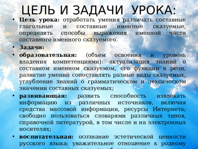ЦЕЛЬ И ЗАДАЧИ УРОКА: Цель урока: отработать умения различать составные глагольные и составные именные сказуемые, определять способы выражения именной части составного именного сказуемого. Задачи: образовательная: (объем освоения и уровень владения компетенциями): актуализация знаний о составном именном сказуемом, его функции в речи, развитие умений сопоставлять разные виды сказуемых, углубление знаний о грамматическом и лексическом значении составных сказуемых; развивающая: развить способность извлекать информацию из различных источников, включая средства массовой информации, ресурсы Интернета; свободно пользоваться словарями различных типов, справочной литературой, в том числе и на электронных носителях; воспитательная: осознание эстетической ценности русского языка; уважительное отношение к родному языку, гордость за него; потребность сохранить чистоту русского языка как явления национальной культуры; стремление к речевому самосовершенствованию. 
