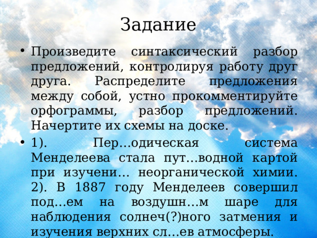 Задание Произведите синтаксический разбор предложений, контролируя работу друг друга. Распределите предложения между собой, устно прокомментируйте орфограммы, разбор предложений. Начертите их схемы на доске. 1). Пер…одическая система Менделеева стала пут…водной картой при изучени… неорганической химии. 2). В 1887 году Менделеев совершил под…ем на воздушн…м шаре для наблюдения солнеч(?)ного затмения и изучения верхних сл…ев атмосферы. 